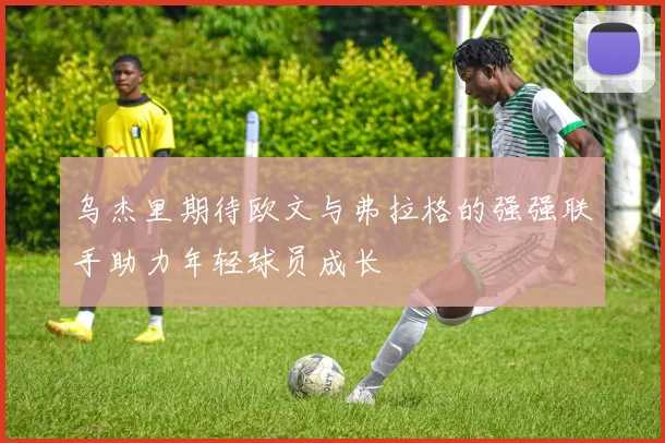 乌杰里期待欧文与弗拉格的强强联手助力年轻球员成长