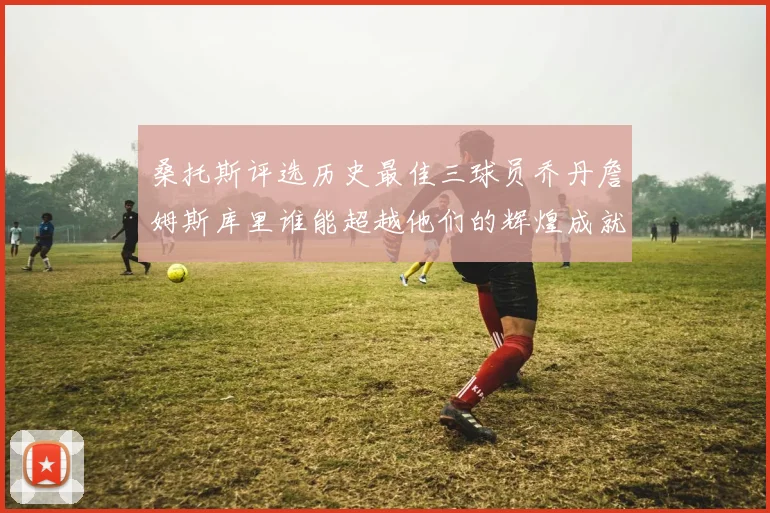 桑托斯评选历史最佳三球员乔丹詹姆斯库里谁能超越他们的辉煌成就