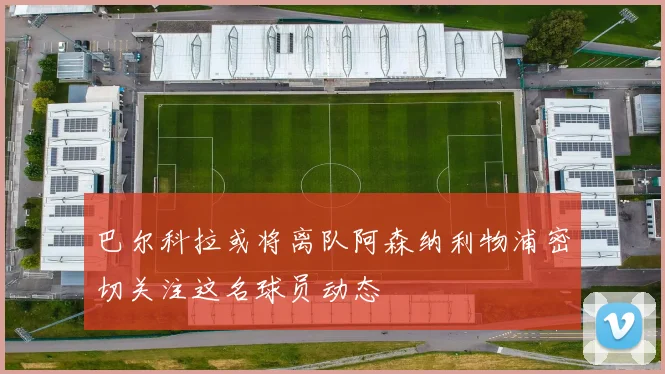 巴尔科拉或将离队阿森纳利物浦密切关注这名球员动态