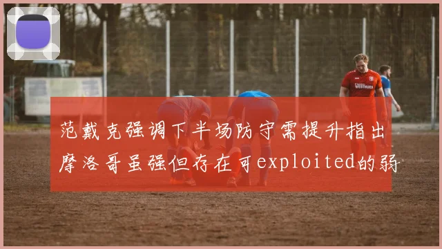 范戴克强调下半场防守需提升指出摩洛哥虽强但存在可exploited的弱点