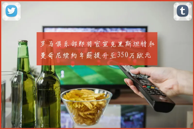 罗马俱乐部即将官宣克里斯坦特和曼奇尼续约年薪提升至350万欧元