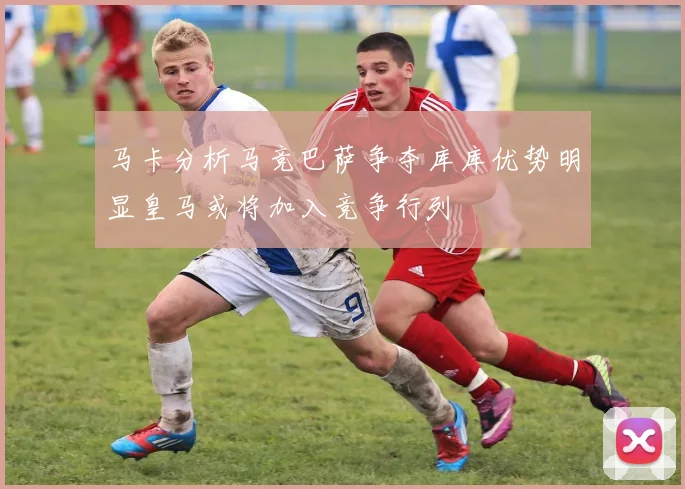 马卡分析马竞巴萨争夺库库优势明显皇马或将加入竞争行列