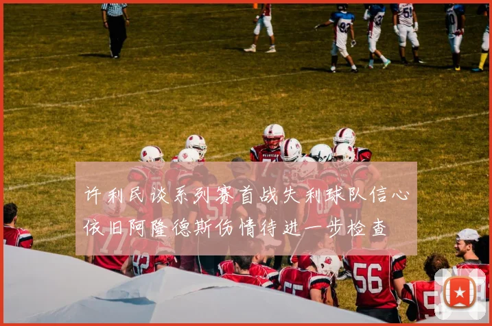 许利民谈系列赛首战失利球队信心依旧阿隆德斯伤情待进一步检查