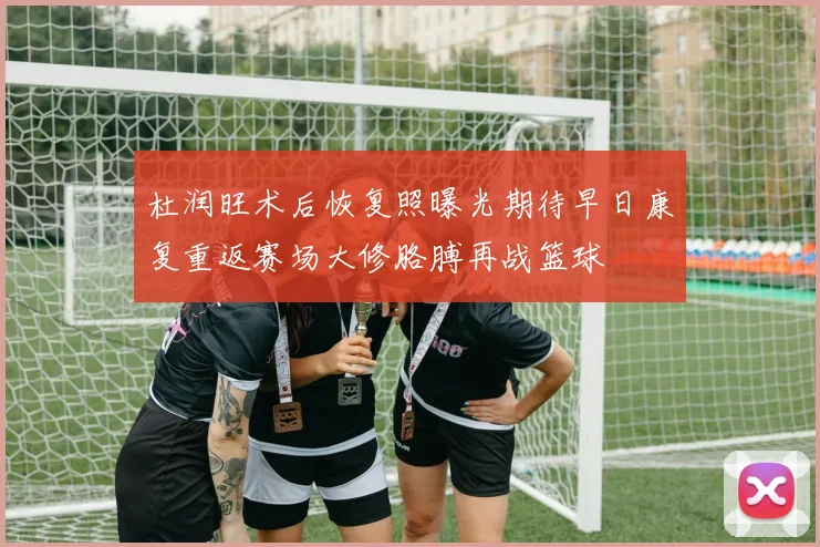 杜润旺术后恢复照曝光期待早日康复重返赛场大修胳膊再战篮球