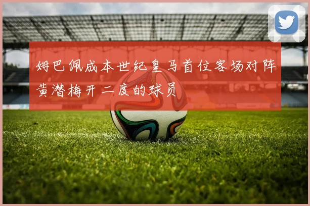 姆巴佩成本世纪皇马首位客场对阵黄潜梅开二度的球员