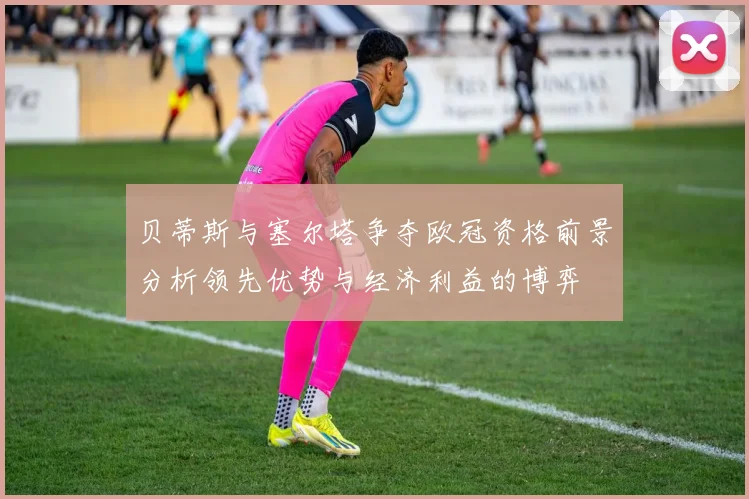 贝蒂斯与塞尔塔争夺欧冠资格前景分析领先优势与经济利益的博弈