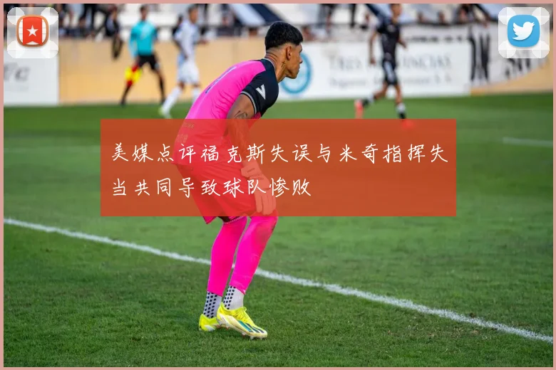 美媒点评福克斯失误与米奇指挥失当共同导致球队惨败