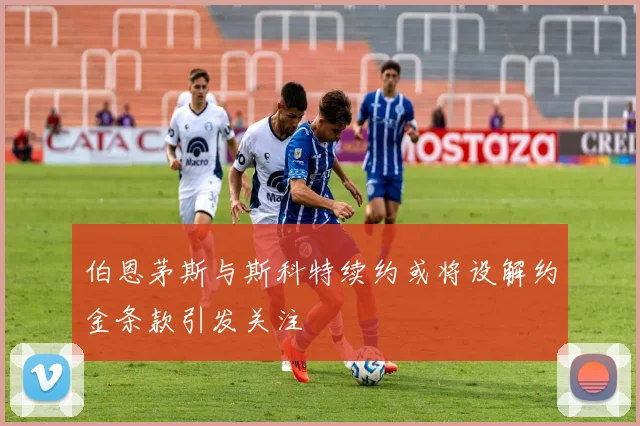 伯恩茅斯与斯科特续约或将设解约金条款引发关注