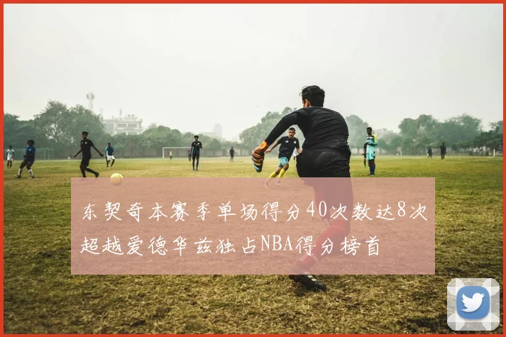 东契奇本赛季单场得分40次数达8次超越爱德华兹独占NBA得分榜首