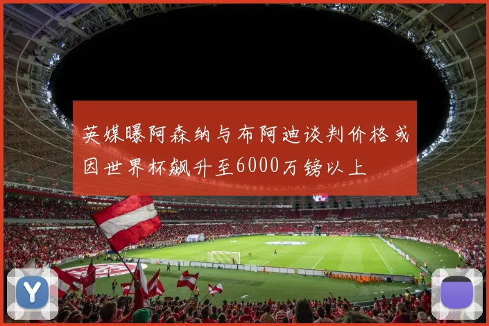 英媒曝阿森纳与布阿迪谈判价格或因世界杯飙升至6000万镑以上