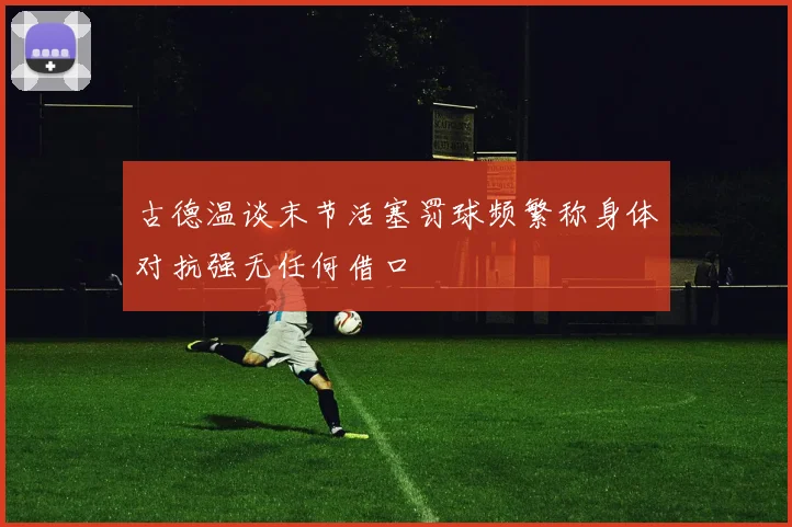 古德温谈末节活塞罚球频繁称身体对抗强无任何借口