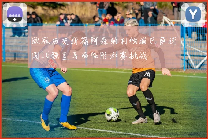 欧冠历史新篇阿森纳利物浦巴萨连闯16强皇马面临附加赛挑战