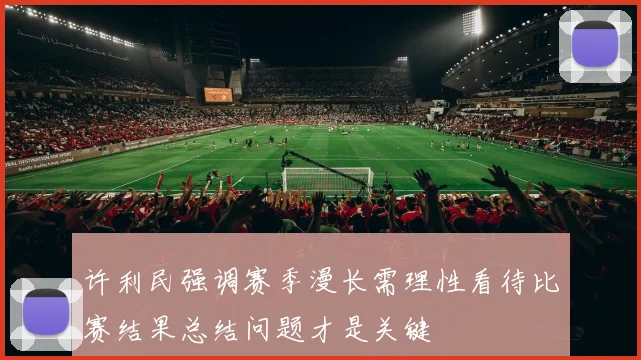 许利民强调赛季漫长需理性看待比赛结果总结问题才是关键