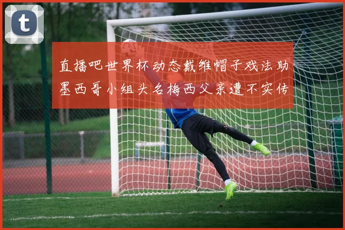 直播吧世界杯动态戴维帽子戏法助墨西哥小组头名梅西父亲遭不实传言困扰