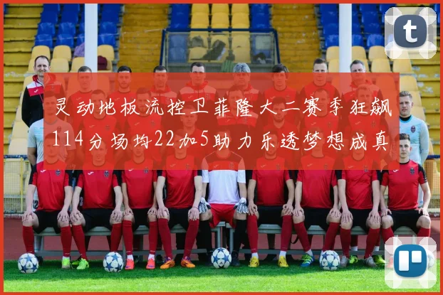 灵动地板流控卫菲隆大二赛季狂飙114分场均22加5助力乐透梦想成真