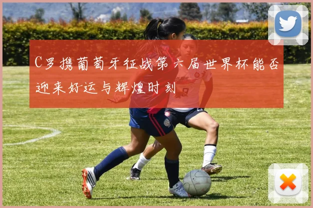 C罗携葡萄牙征战第六届世界杯能否迎来好运与辉煌时刻