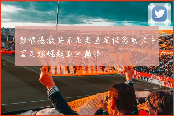 彭啸感激安东尼奥坚定信念助力中国足球崛起亚洲巅峰
