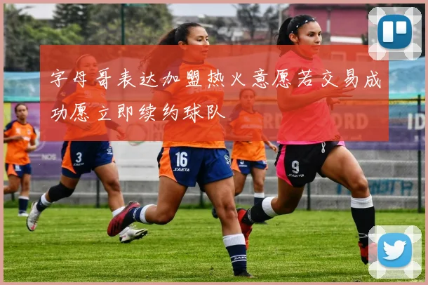 字母哥表达加盟热火意愿若交易成功愿立即续约球队