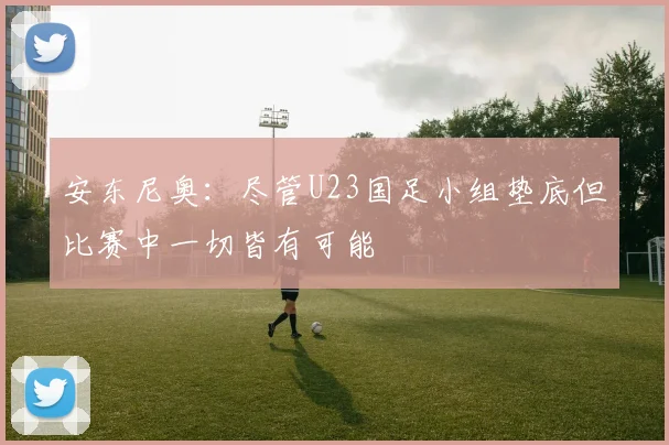 安东尼奥：尽管U23国足小组垫底但比赛中一切皆有可能