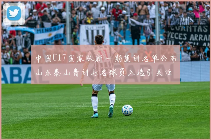 中国U17国家队新一期集训名单公布山东泰山青训七名球员入选引关注